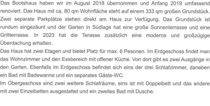 Das Bootshaus haben wir im August 2018 übernommen und Anfang 2019 umfassend renoviert. Das Haus mit ca. 80 qm Wohnfläche steht auf einem 333 qm großen Grundstück. Zwei separate Parkplätze stehen direkt am Haus zur Verfügung. Das Grundstück ist rundum eingezäunt und der Garten in Südlage hat eine große Sonnenterrasse und eine Grillterrasse. In 2023 hat die Terasse zusätzlich eine moderne und großzügige Überdachung erhalten. Das Haus hat zwei Etagen und bietet Platz für max. 6 Pesonen. Im Erdgeschoss findet man das Wohnzimmer und den Essbereich mit offener Küche. Von dort gibt es zwei Ausgänge in den Garten. Ebenfalls im Erdgeschoss befindet sich eins der drei Schlafzimmer, daneben ein Bad mit Badewanne und ein separates Gäste-WC. Im Obergeschoss sind zwei weitere Schlafräume, eins ist mit Doppelbett und das andere mit zwei Einzelbetten ausgestattet und ein zweites Bad mit Dusche.